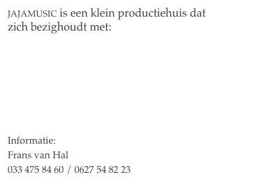 jajamusic is een klein productiehuis dat zich bezighoudt met:

Muziek in opdracht
Workshops
DJ Bel Frans en Dans
De Garderobo’s


Informatie: 
Frans van Hal
033 475 84 60 / 0627 54 82 23